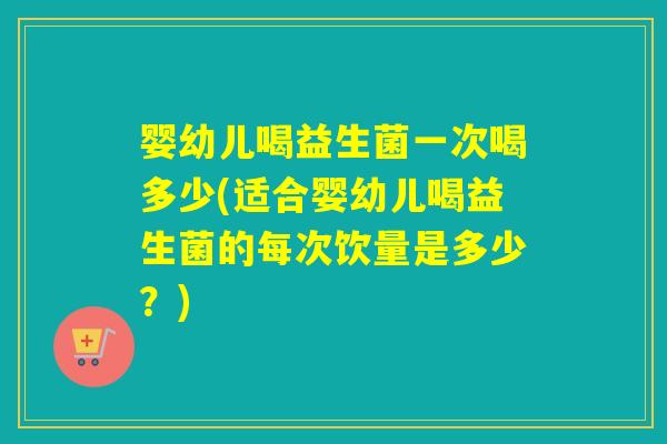 婴幼儿喝益生菌一次喝多少(适合婴幼儿喝益生菌的每次饮量是多少？)