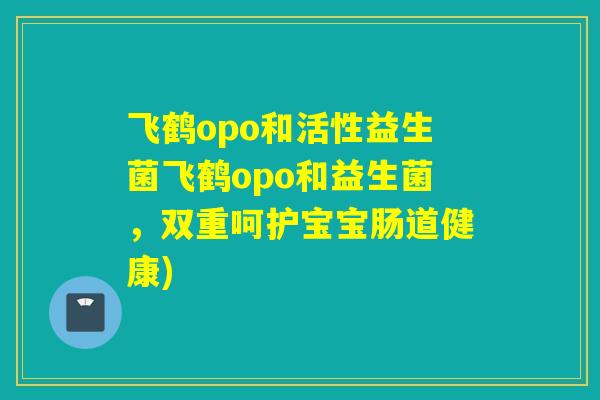 飞鹤opo和活性益生菌飞鹤opo和益生菌，双重呵护宝宝肠道健康)