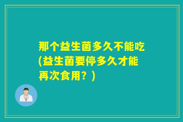 那个益生菌多久不能吃(益生菌要停多久才能再次食用？)