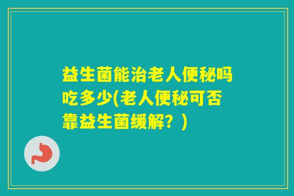 益生菌能老人吗吃多少(老人可否靠益生菌缓解？)