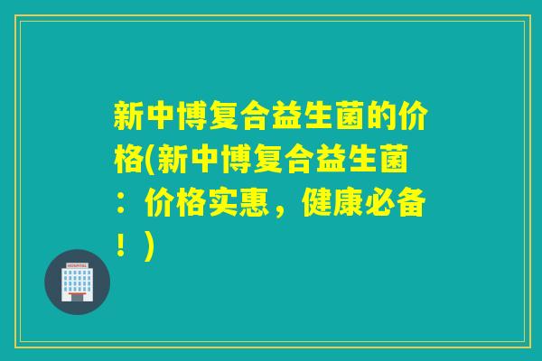 新中博复合益生菌的价格(新中博复合益生菌：价格实惠，健康必备！)