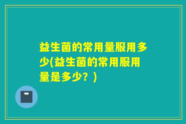 益生菌的常用量服用多少(益生菌的常用服用量是多少？)