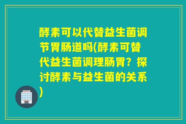 酵素可以代替益生菌调节胃肠道吗(酵素可替代益生菌调理肠胃？探讨酵素与益生菌的关系)