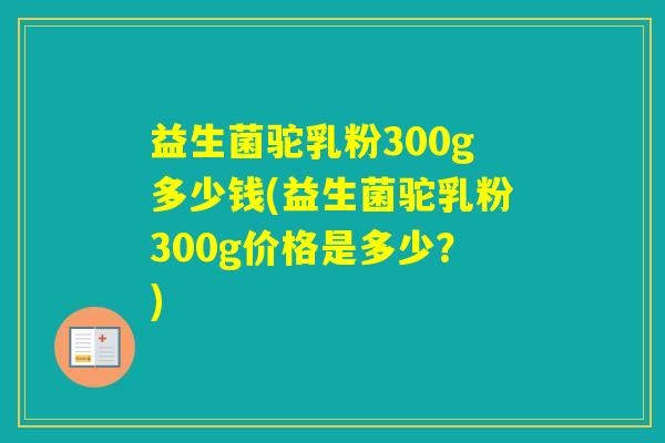 益生菌驼乳粉300g多少钱(益生菌驼乳粉300g价格是多少？)