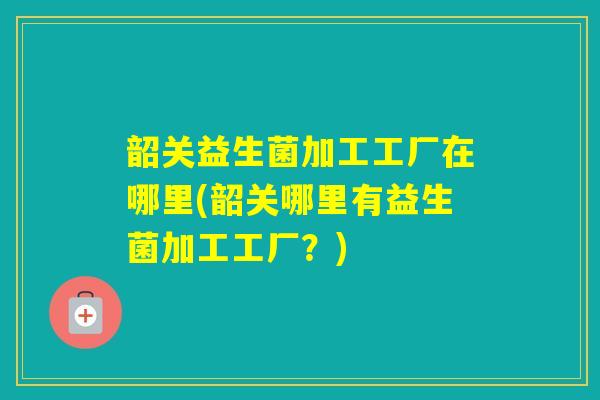 韶关益生菌加工工厂在哪里(韶关哪里有益生菌加工工厂？)