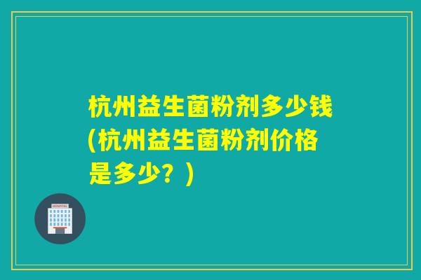杭州益生菌粉剂多少钱(杭州益生菌粉剂价格是多少？)