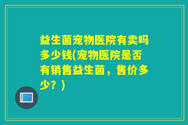 益生菌宠物医院有卖吗多少钱(宠物医院是否有销售益生菌，售价多少？)