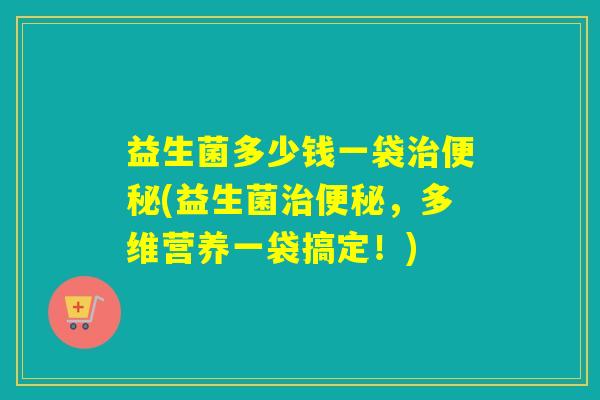 益生菌多少钱一袋治便秘(益生菌治便秘，多维营养一袋搞定！)