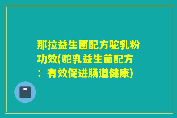 那拉益生菌配方驼乳粉功效(驼乳益生菌配方：有效促进肠道健康)