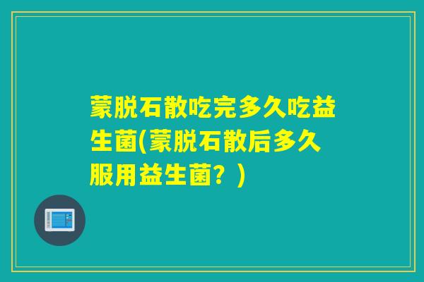 蒙脱石散吃完多久吃益生菌(蒙脱石散后多久服用益生菌？)