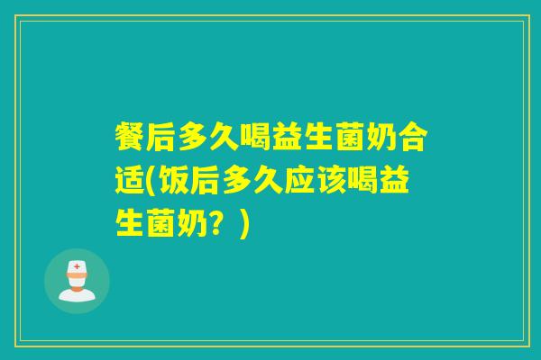 餐后多久喝益生菌奶合适(饭后多久应该喝益生菌奶？)