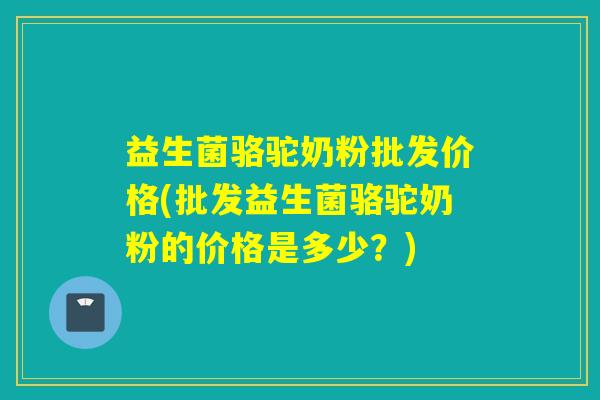 益生菌骆驼奶粉批发价格(批发益生菌骆驼奶粉的价格是多少？)