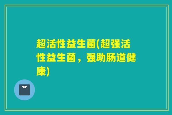 超活性益生菌(超强活性益生菌，强助肠道健康)