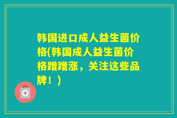 韩国进口成人益生菌价格(韩国成人益生菌价格蹭蹭涨，关注这些品牌！)