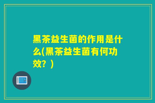 黑茶益生菌的作用是什么(黑茶益生菌有何功效？)