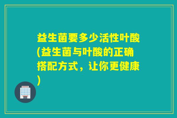 益生菌要多少活性叶酸(益生菌与叶酸的正确搭配方式，让你更健康)