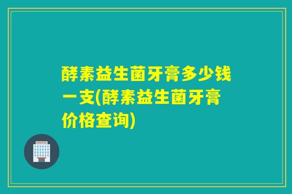 酵素益生菌牙膏多少钱一支(酵素益生菌牙膏价格查询)