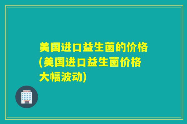 美国进口益生菌的价格(美国进口益生菌价格大幅波动)