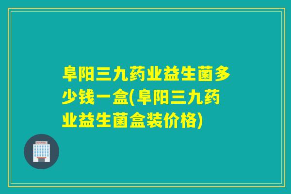 阜阳三九药业益生菌多少钱一盒(阜阳三九药业益生菌盒装价格)