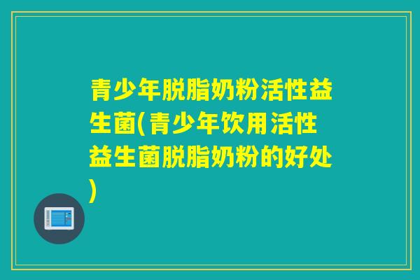 青少年脱脂奶粉活性益生菌(青少年饮用活性益生菌脱脂奶粉的好处)