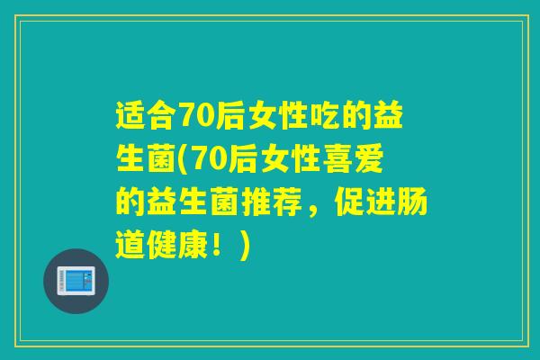 适合70后女性吃的益生菌(70后女性喜爱的益生菌推荐，促进肠道健康！)