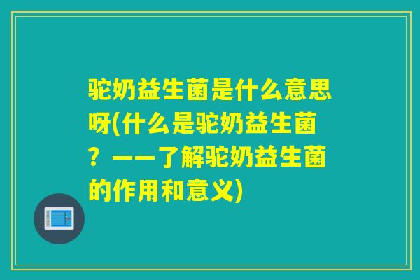 驼奶益生菌是什么意思呀(什么是驼奶益生菌？——了解驼奶益生菌的作用和意义)