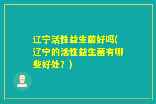 辽宁活性益生菌好吗(辽宁的活性益生菌有哪些好处？)