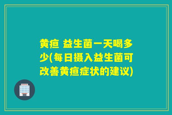 黄疸 益生菌一天喝多少(每日摄入益生菌可改善黄疸症状的建议)