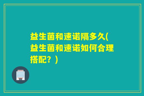 益生菌和速诺隔多久(益生菌和速诺如何合理搭配？)