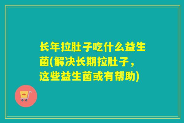 长年拉肚子吃什么益生菌(解决长期拉肚子，这些益生菌或有帮助)