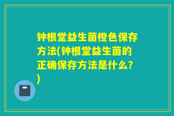 钟根堂益生菌橙色保存方法(钟根堂益生菌的正确保存方法是什么？)