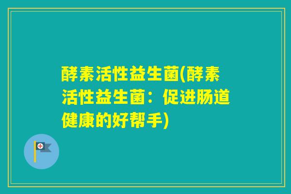 酵素活性益生菌(酵素活性益生菌：促进肠道健康的好帮手)