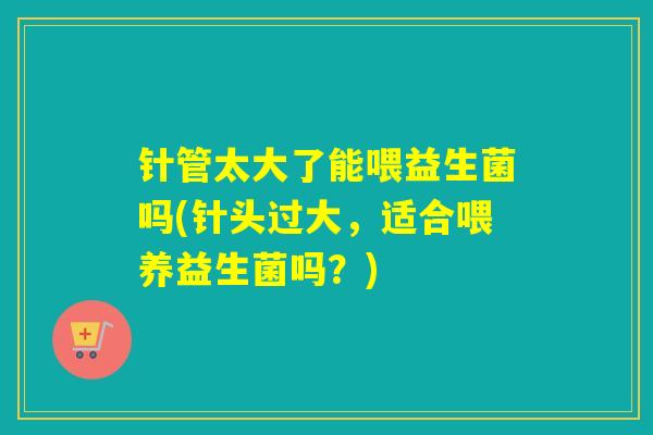 针管太大了能喂益生菌吗(针头过大，适合喂养益生菌吗？)