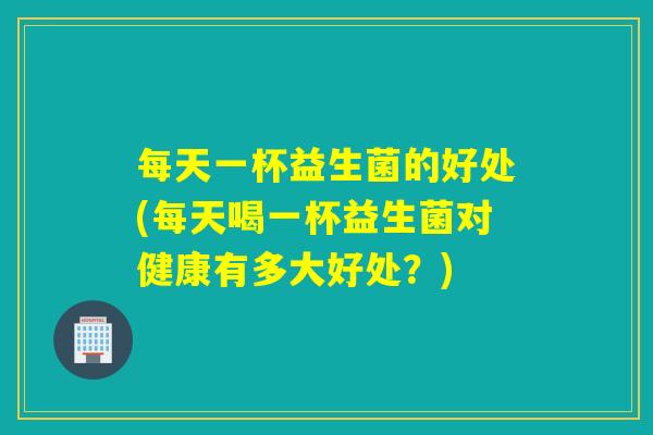 每天一杯益生菌的好处(每天喝一杯益生菌对健康有多大好处？)