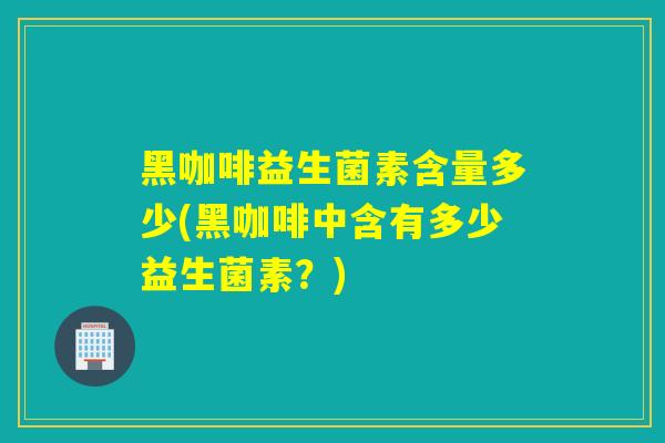 黑咖啡益生菌素含量多少(黑咖啡中含有多少益生菌素？)