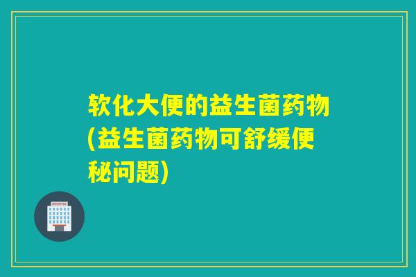 软化大便的益生菌药物(益生菌药物可舒缓便秘问题)
