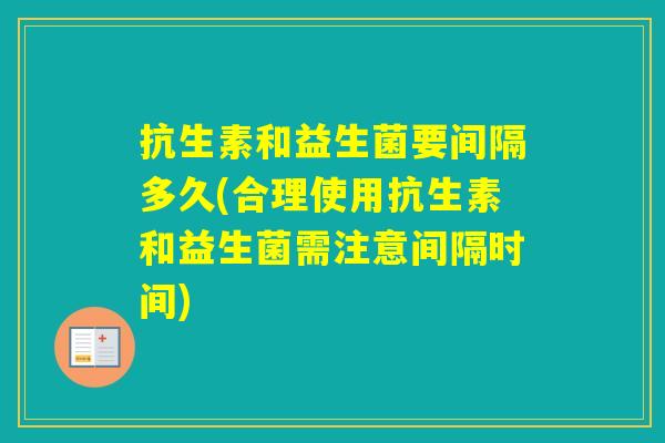 抗生素和益生菌要间隔多久(合理使用抗生素和益生菌需注意间隔时间)