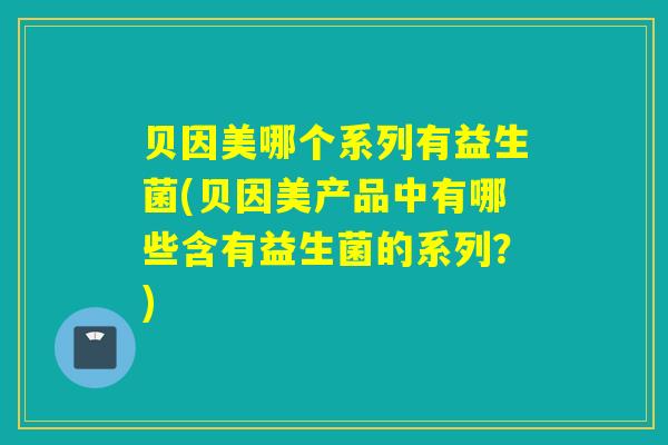 贝因美哪个系列有益生菌(贝因美产品中有哪些含有益生菌的系列？)