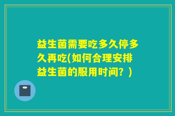 益生菌需要吃多久停多久再吃(如何合理安排益生菌的服用时间？)