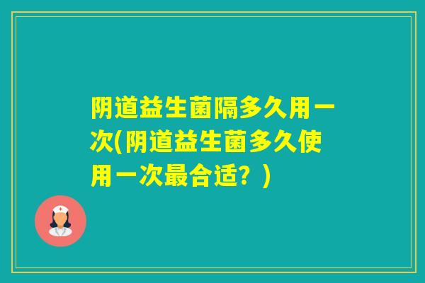 阴道益生菌隔多久用一次(阴道益生菌多久使用一次最合适？)