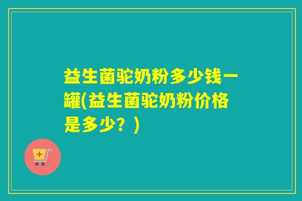 益生菌驼奶粉多少钱一罐(益生菌驼奶粉价格是多少？)