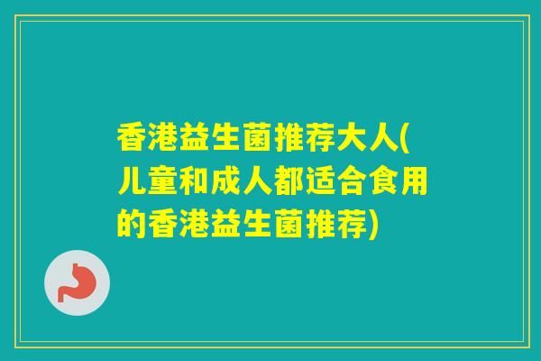 香港益生菌推荐大人(儿童和成人都适合食用的香港益生菌推荐)