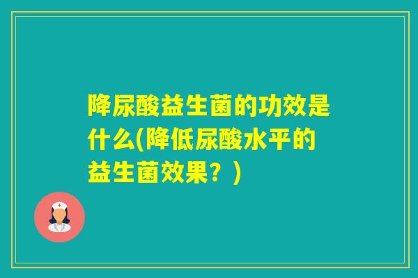 降尿酸益生菌的功效是什么(降低尿酸水平的益生菌效果？)