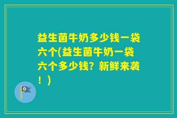 益生菌牛奶多少钱一袋六个(益生菌牛奶一袋六个多少钱？新鲜来袭！)