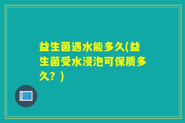 益生菌遇水能多久(益生菌受水浸泡可保质多久？)