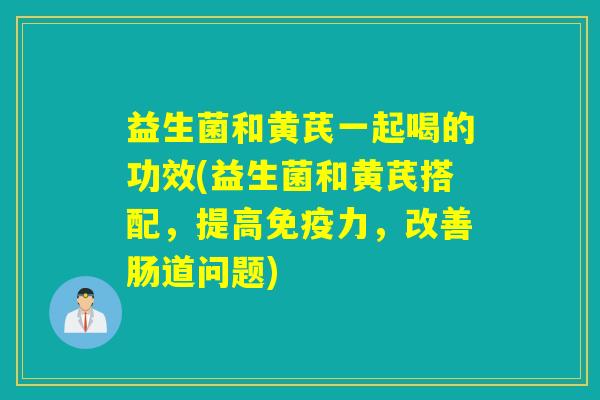 益生菌和黄芪一起喝的功效(益生菌和黄芪搭配，提高力，改善肠道问题)