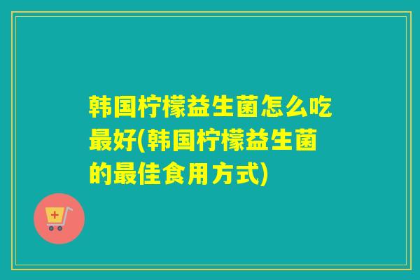 韩国柠檬益生菌怎么吃好(韩国柠檬益生菌的佳食用方式)