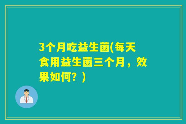 3个月吃益生菌(每天食用益生菌三个月，效果如何？)