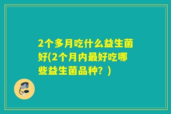 2个多月吃什么益生菌好(2个月内好吃哪些益生菌品种？)