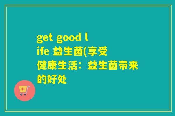 get good life 益生菌(享受健康生活：益生菌带来的好处
